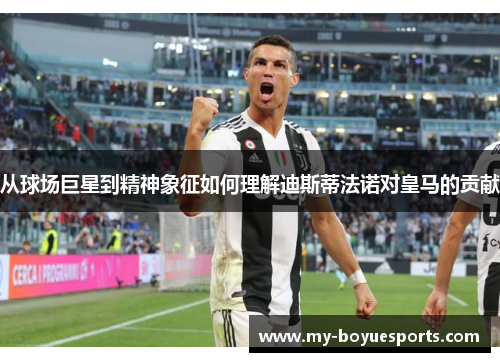 从球场巨星到精神象征如何理解迪斯蒂法诺对皇马的贡献