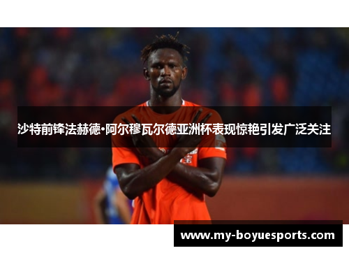 沙特前锋法赫德·阿尔穆瓦尔德亚洲杯表现惊艳引发广泛关注