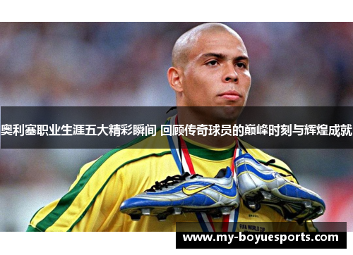 奥利塞职业生涯五大精彩瞬间 回顾传奇球员的巅峰时刻与辉煌成就 奥利塞职业生涯五大精彩瞬间 回顾传奇球员的巅峰时刻与辉煌成就