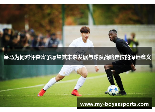 皇马为何对怀森寄予厚望其未来发展与球队战略定位的深远意义